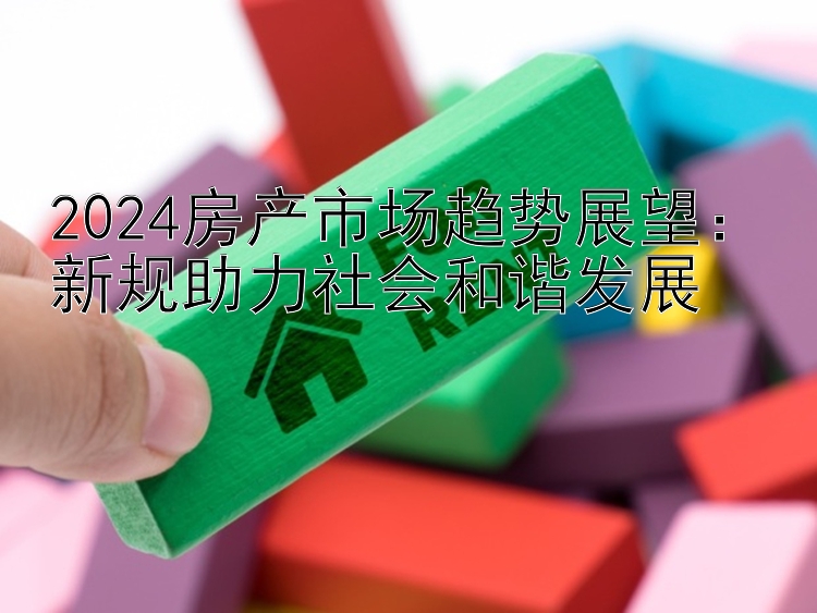 2024房产市场趋势展望：新规助力社会和谐发展