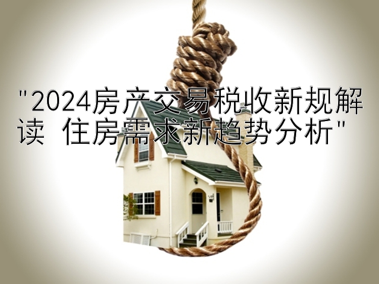 2024房产交易税收新规解读 住房需求新趋势分析