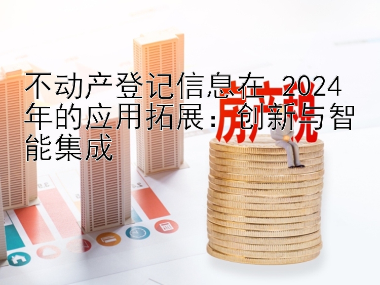 不动产登记信息在 2024 年的应用拓展：创新与智能集成