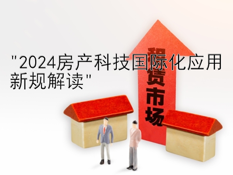 2024房产科技国际化应用新规解读