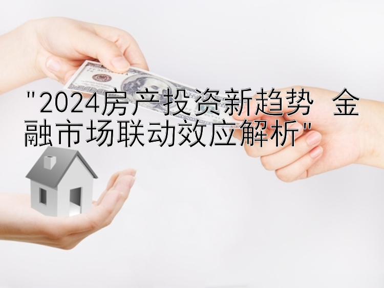 2024房产投资新趋势 金融市场联动效应解析