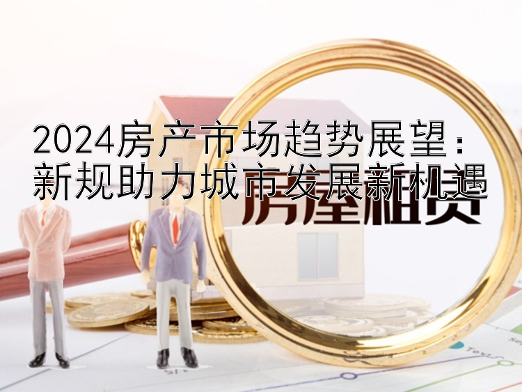 2024房产市场趋势展望：新规助力城市发展新机遇