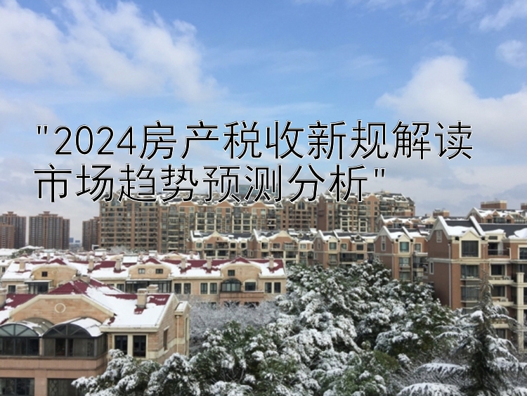 2024房产税收新规解读 市场趋势预测分析