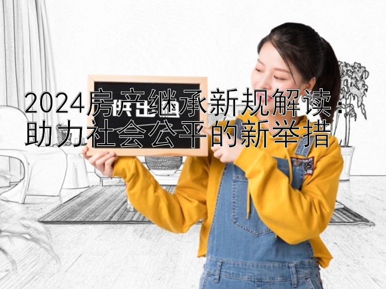 2024房产继承新规解读：助力社会公平的新举措