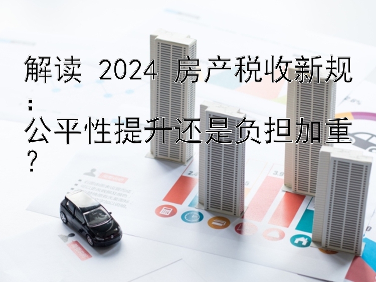 解读 2024 房产税收新规：  公平性提升还是负担加重？