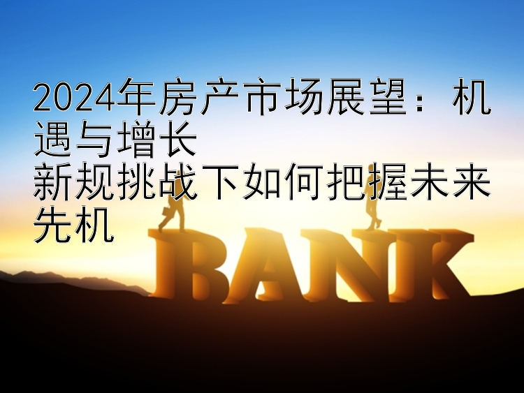 2024年房产市场展望：机遇与增长  新规挑战下如何把握未来先机