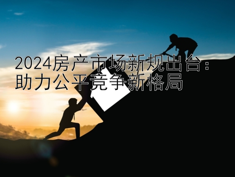 2024房产市场新规出台：助力公平竞争新格局