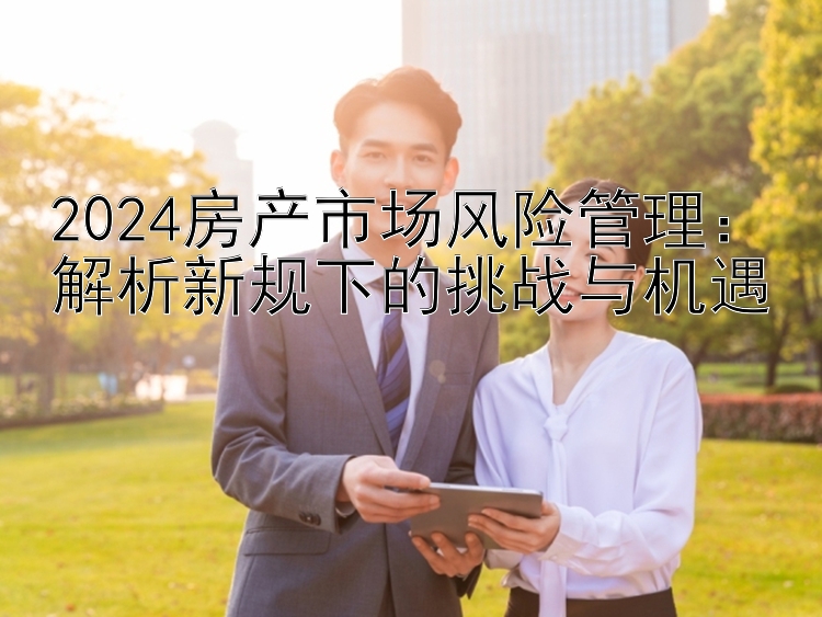 2024房产市场风险管理：解析新规下的挑战与机遇