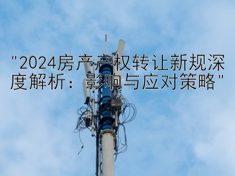 2024房产产权转让新规深度解析：影响与应对策略