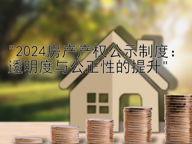 2024房产产权公示制度：透明度与公正性的提升