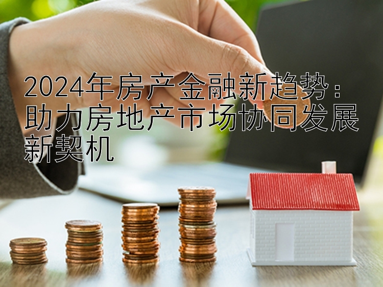 2024年房产金融新趋势：助力房地产市场协同发展新契机