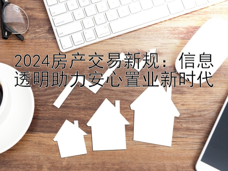 2024房产交易新规：信息透明助力安心置业新时代