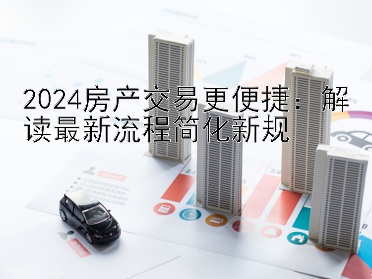 2024房产交易更便捷：解读最新流程简化新规