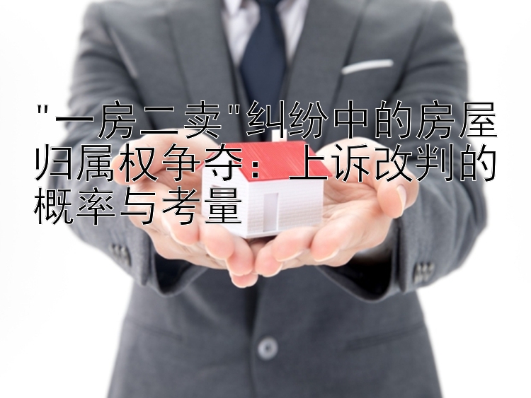 一房二卖纠纷中的房屋归属权争夺：上诉改判的概率与考量