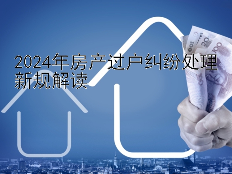 2024年房产过户纠纷处理新规解读