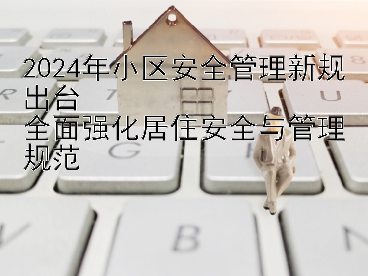 2024年小区安全管理新规出台  全面强化居住安全与管理规范