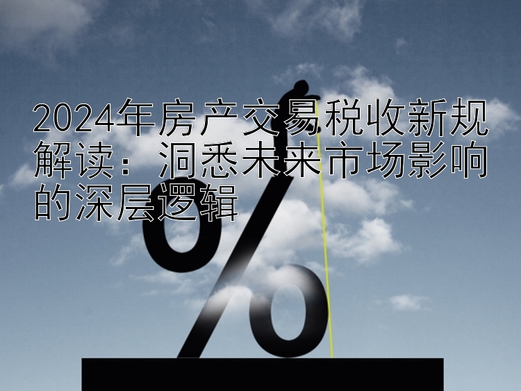 2024年房产交易税收新规解读：洞悉未来市场影响的深层逻辑