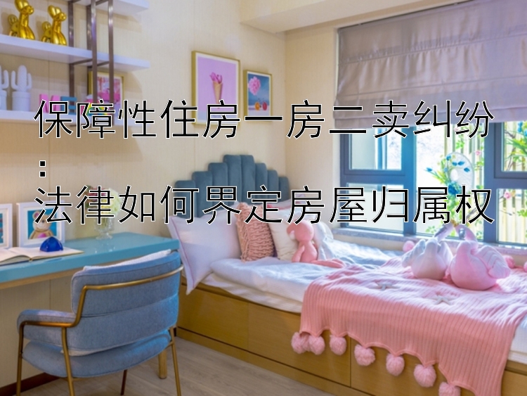 保障性住房一房二卖纠纷：  法律如何界定房屋归属权