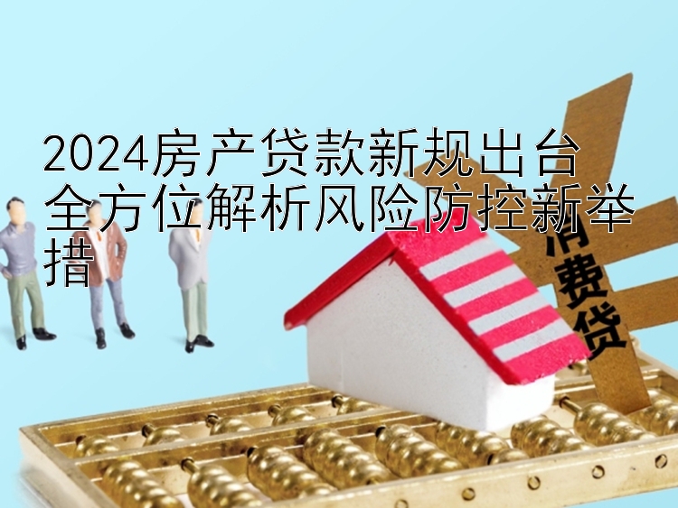 2024房产贷款新规出台  全方位解析风险防控新举措