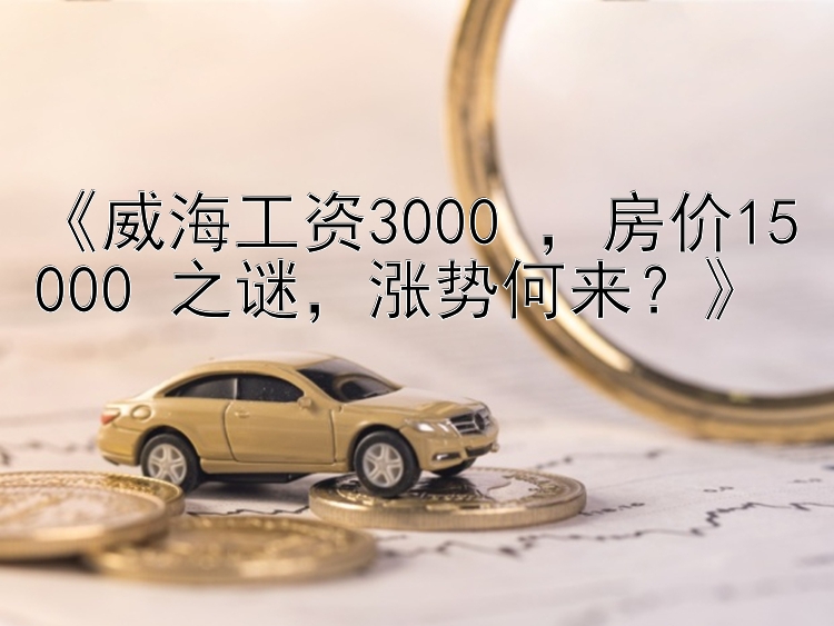 《威海工资3000+，房价15000+之谜，涨势何来？》