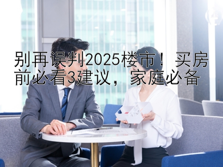 别再误判2025楼市！买房前必看3建议，家庭必备