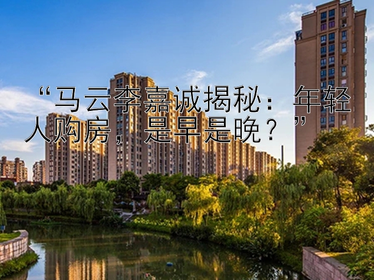 马云李嘉诚揭秘：年轻人购房是早是晚？