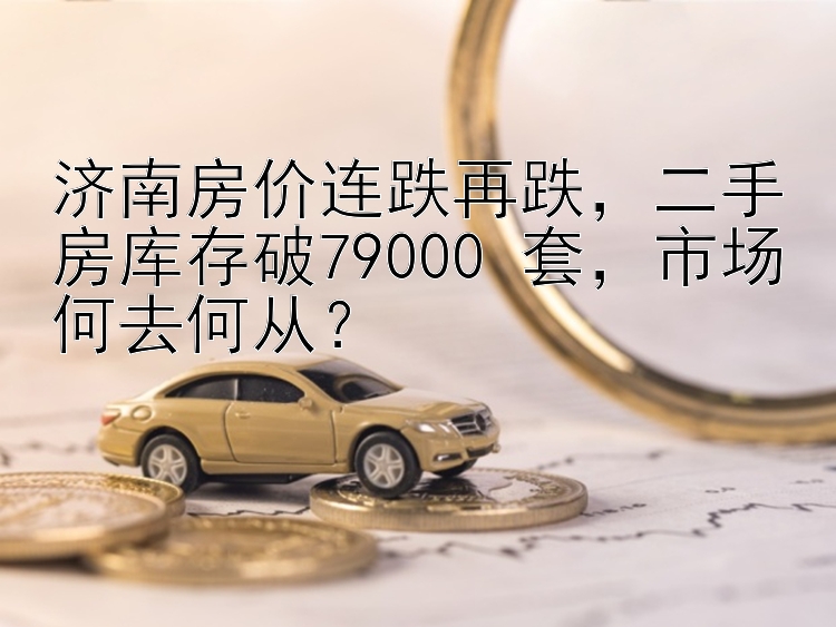 济南房价连跌再跌，二手房库存破79000+套，市场何去何从？