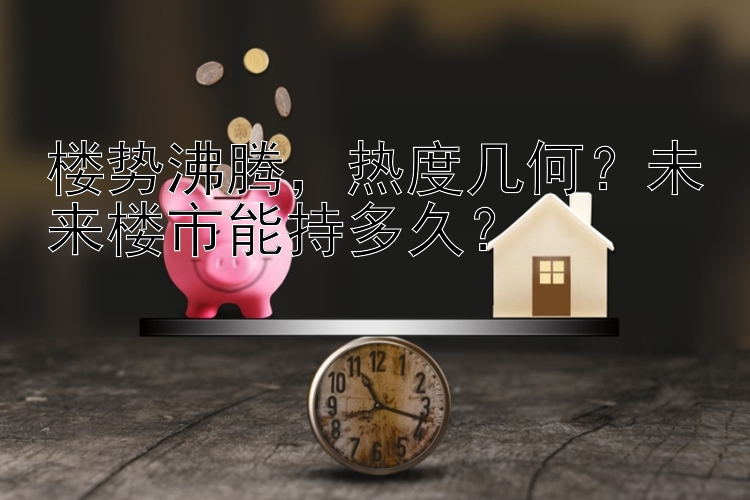 楼势沸腾，热度几何？未来楼市能持多久？