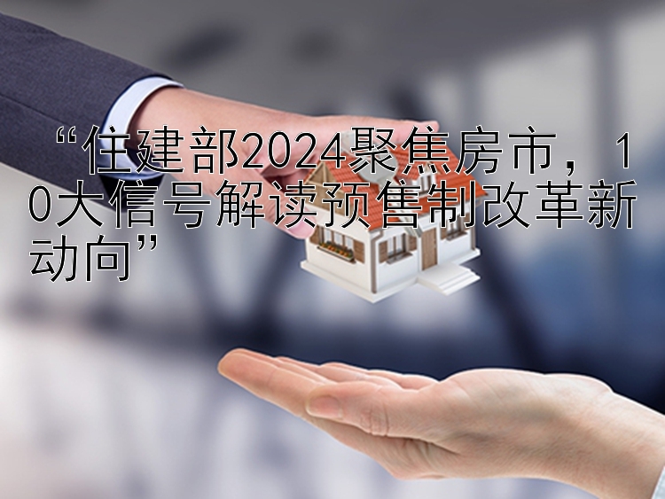 “住建部2024聚焦房市，10大信号解读预售制改革新动向”