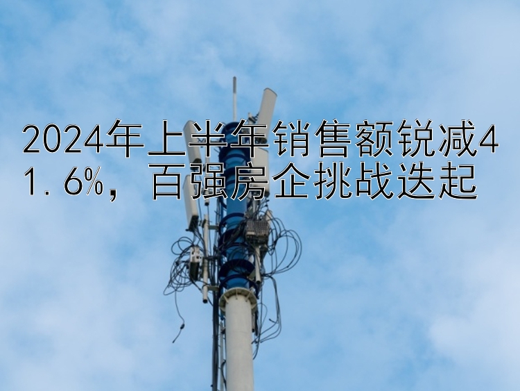 2024年上半年销售额锐减41.6%，百强房企挑战迭起