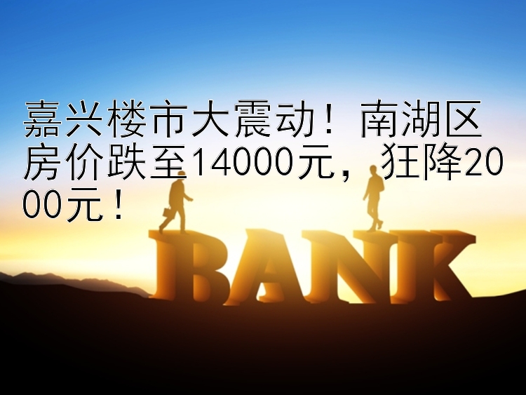 嘉兴楼市大震动！南湖区房价跌至14000元，狂降2000元！