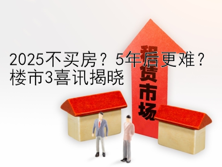 2025不买房？5年后更难？楼市3喜讯揭晓