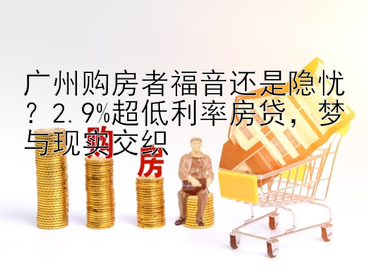 广州购房者福音还是隐忧？2.9%超低利率房贷，梦与现实交织