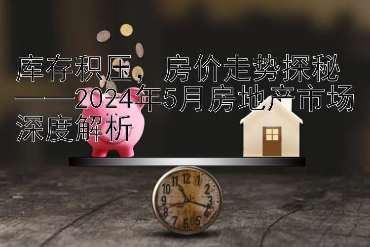 库存积压，房价走势探秘——2024年5月房地产市场深度解析