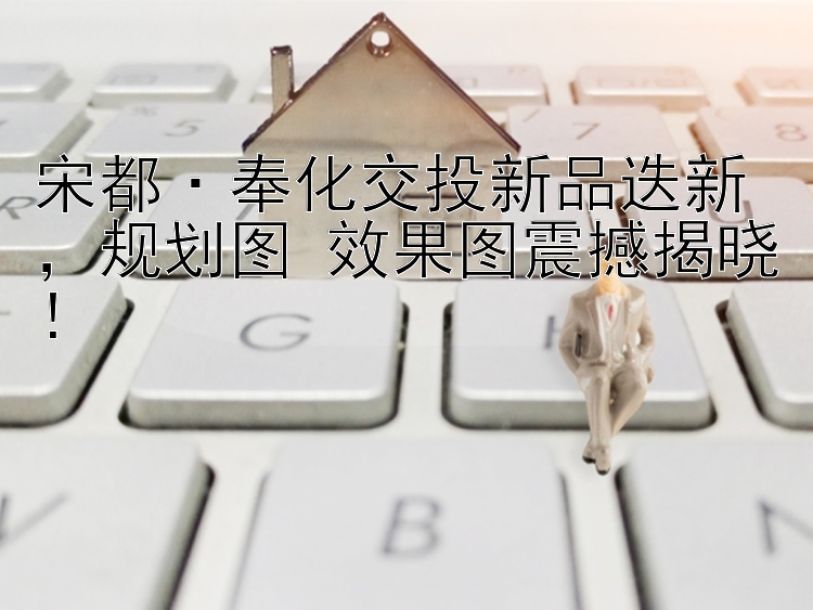 宋都·奉化交投新品迭新    规划图+效果图震撼揭晓！