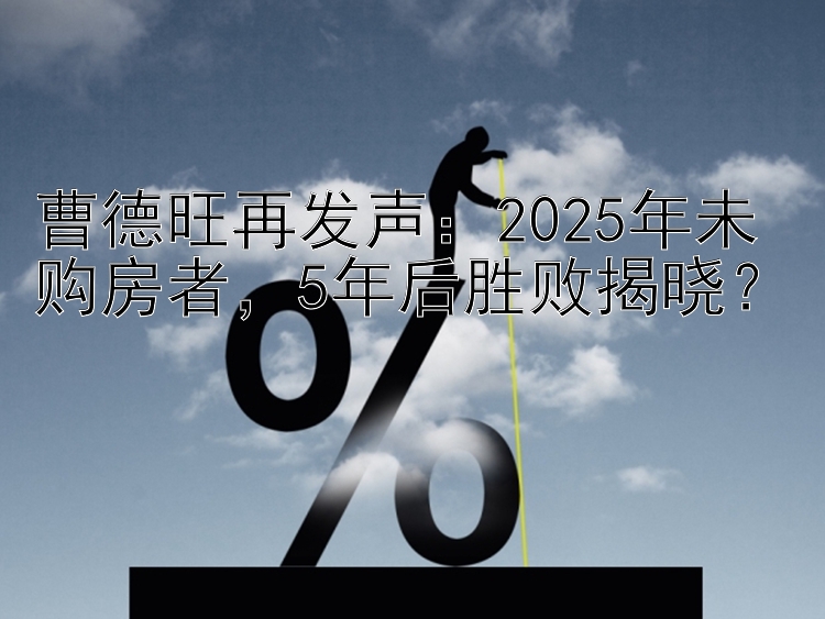 曹德旺再发声：2025年未购房者  5年后胜败揭晓？