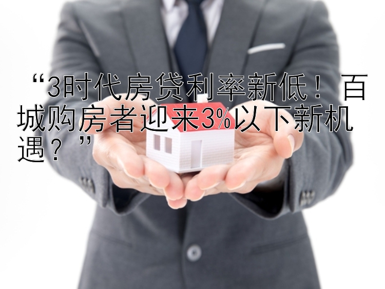 “3时代房贷利率新低！百城购房者迎来3%以下新机遇？”