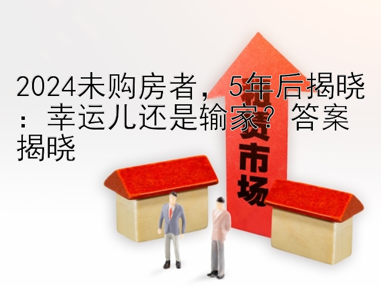 2024未购房者，5年后揭晓：幸运儿还是输家？答案揭晓