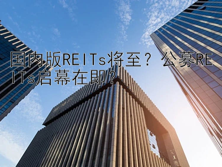 国内版REITs将至？公募REITs启幕在即？