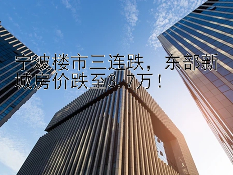 宁波楼市三连跌  东部新城房价跌至3.7万！