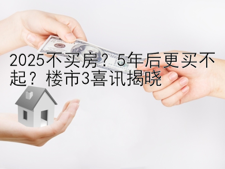 2025不买房？5年后更买不起？楼市3喜讯揭晓