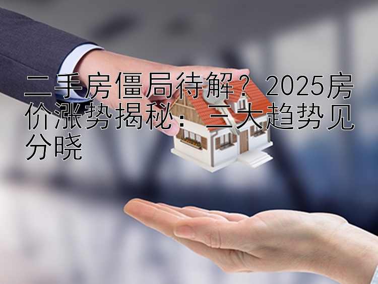 二手房僵局待解？2025房价涨势揭秘：三大趋势见分晓