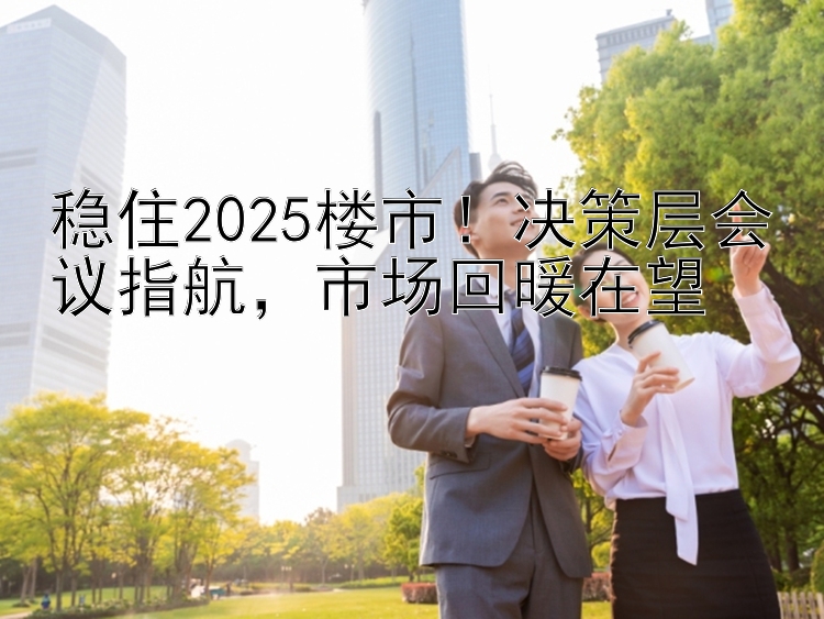 稳住2025楼市！决策层会议指航，市场回暖在望