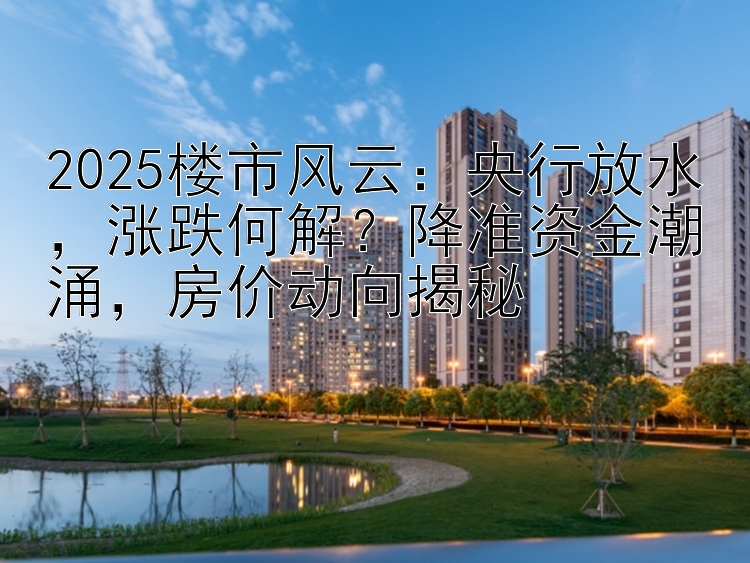 2025楼市风云：央行放水，涨跌何解？降准资金潮涌，房价动向揭秘